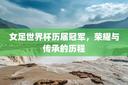女足世界杯历届冠军，荣耀与传承的历程