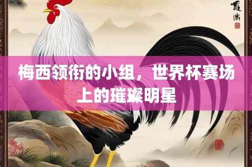 梅西领衔的小组，世界杯赛场上的璀璨明星