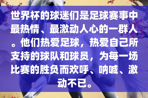 世界杯的球迷们是足球赛事中最热情、最激动人心的一群人。他们热爱足球，热爱自己所支持的球队和球员，为每一场比赛的胜负而欢呼、呐喊、激动不已。