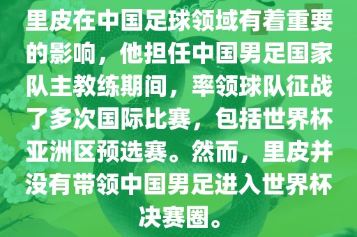里皮在中国足球领域有着重要的影响，他担任中国男足国家队主教练期间，率领球队征战了多次国际比赛，包括世界杯亚洲区预选赛。然而，里皮并没有带领中国男足进入世界杯决赛圈。