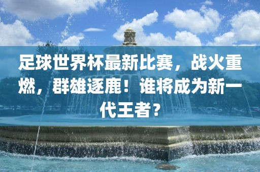 足球世界杯最新比赛，战火重燃，群雄逐鹿！谁将成为新一代王者？