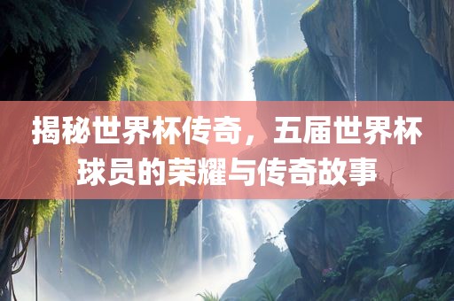 揭秘世界杯传奇，五届世界杯球员的荣耀与传奇故事