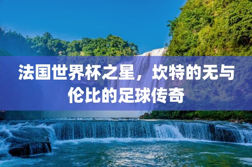 法国世界杯之星，坎特的无与伦比的足球传奇