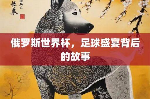 俄罗斯世界杯，足球盛宴背后的故事