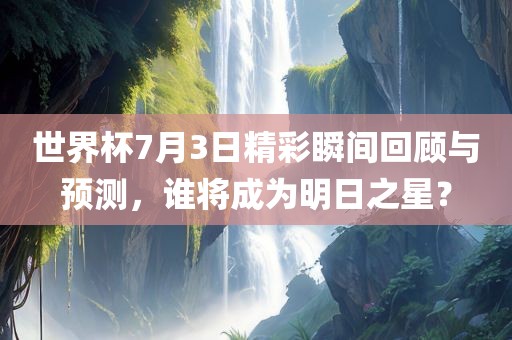 世界杯7月3日精彩瞬间回顾与预测，谁将成为明日之星？
