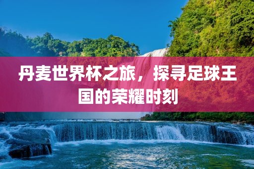 丹麦世界杯之旅，探寻足球王国的荣耀时刻
