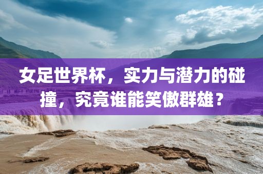 女足世界杯，实力与潜力的碰撞，究竟谁能笑傲群雄？