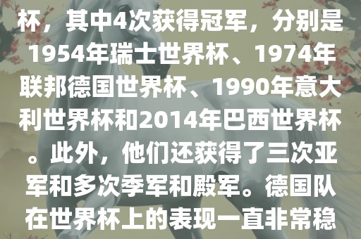 德国队在世界杯上的战绩非常辉煌。他们总共参加了8次世界杯，其中4次获得冠军，分别是1954年瑞士世界杯、1974年联邦德国世界杯、1990年意大利世界杯和2014年巴西世界杯。此外，他们还获得了三次亚军和多次季军和殿军。德国队在世界杯上的表现一直非常稳定，拥有强大的实力和深厚的足球底蕴。