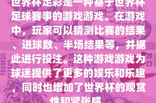 世界杯足彩是一种基于世界杯足球赛事的游戏游戏。在游戏中，玩家可以猜测比赛的结果、进球数、半场结果等，并据此进行投注。这种游戏游戏为球迷提供了更多的娱乐和乐趣，同时也增加了世界杯的观赏性和紧张感。