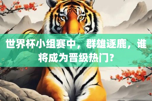 世界杯小组赛中，群雄逐鹿，谁将成为晋级热门？