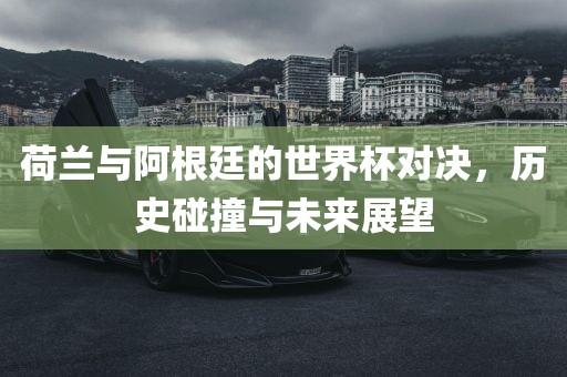 荷兰与阿根廷的世界杯对决，历史碰撞与未来展望