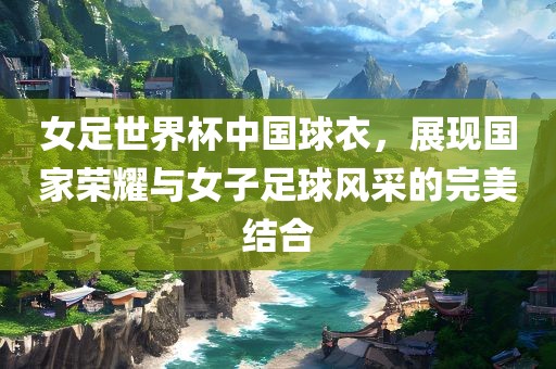 女足世界杯中国球衣，展现国家荣耀与女子足球风采的完美结合