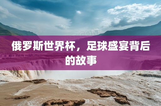 俄罗斯世界杯，足球盛宴背后的故事