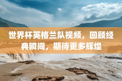世界杯英格兰队视频，回顾经典瞬间，期待更多辉煌