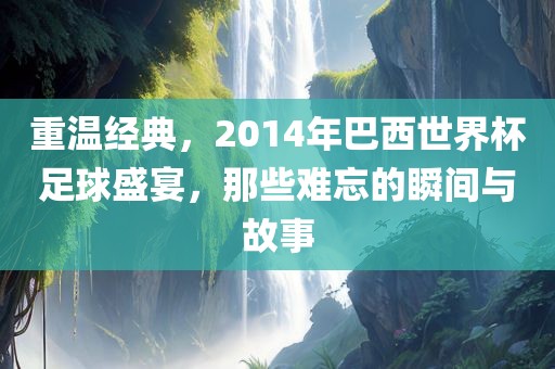 重温经典，2014年巴西世界杯足球盛宴，那些难忘的瞬间与故事