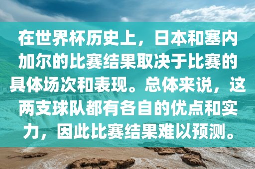 在世界杯历史上，日本和塞内加尔的比赛结果取决于比赛的具体场次和表现。总体来说，这两支球队都有各自的优点和实力，因此比赛结果难以预测。