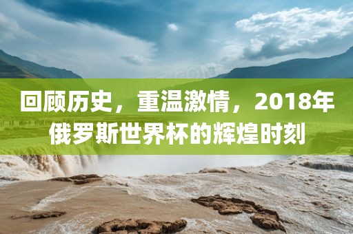 回顾历史，重温激情，2018年俄罗斯世界杯的辉煌时刻