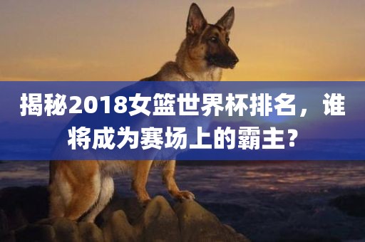 揭秘2018女篮世界杯排名，谁将成为赛场上的霸主？