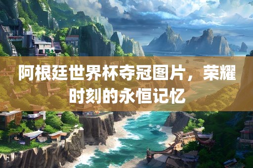 阿根廷世界杯夺冠图片，荣耀时刻的永恒记忆
