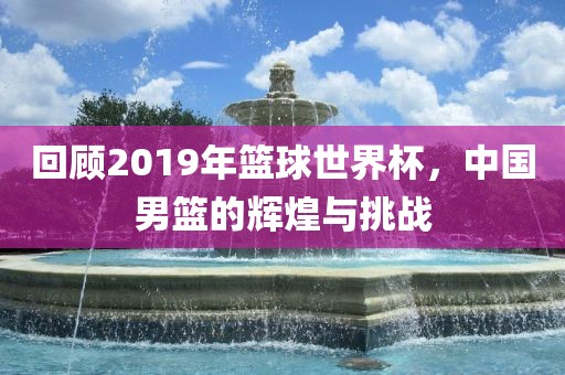 回顾2019年篮球世界杯，中国男篮的辉煌与挑战
