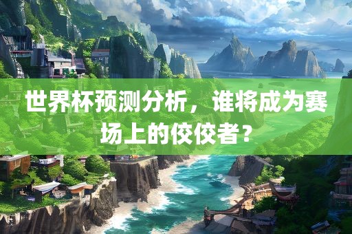 世界杯预测分析，谁将成为赛场上的佼佼者？