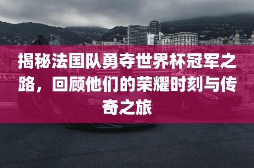揭秘法国队勇夺世界杯冠军之路，回顾他们的荣耀时刻与传奇之旅