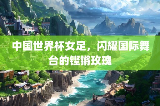 中国世界杯女足，闪耀国际舞台的铿锵玫瑰