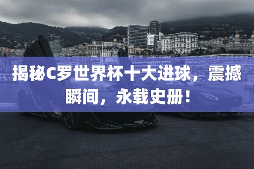 揭秘C罗世界杯十大进球，震撼瞬间，永载史册！