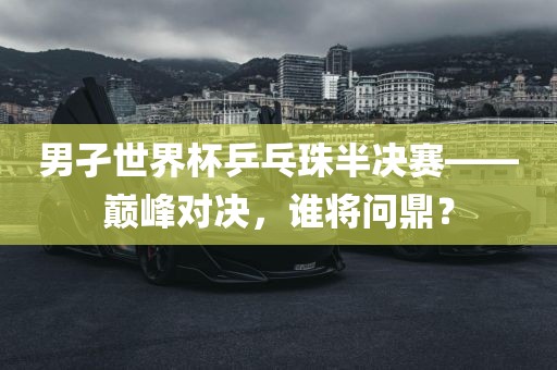 男孑世界杯乒乓珠半决赛——巅峰对决，谁将问鼎？