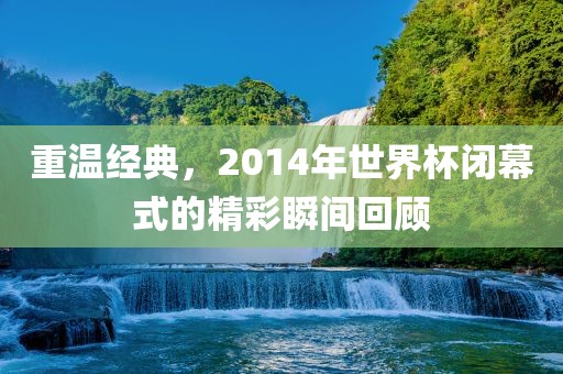 重温经典，2014年世界杯闭幕式的精彩瞬间回顾