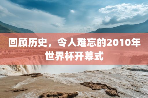 回顾历史，令人难忘的2010年世界杯开幕式