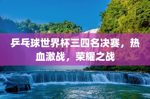 乒乓球世界杯三四名决赛，热血激战，荣耀之战