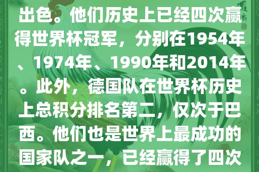 德国队在世界杯上的表现非常出色。他们历史上已经四次赢得世界杯冠军，分别在1954年、1974年、1990年和2014年。此外，德国队在世界杯历史上总积分排名第二，仅次于巴西。他们也是世界上最成功的国家队之一，已经赢得了四次世界杯冠军和多次进入决赛。