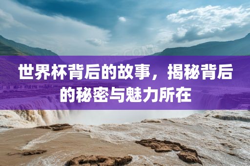 世界杯背后的故事，揭秘背后的秘密与魅力所在