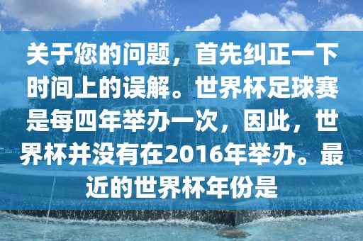关于您的问题，首先纠正一下时间上的误解。世界杯足球赛是每四年举办一次，因此，世界杯并没有在2016年举办。最近的世界杯年份是