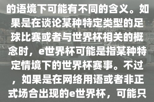 关于e世界杯，暂时无法确定其具体含义，因为e这个词在不同的语境下可能有不同的含义。如果是在谈论某种特定类型的足球比赛或者与世界杯相关的概念时，e世界杯可能是指某种特定情境下的世界杯赛事。不过，如果是在网络用语或者非正式场合出现的e世界杯，可能只是表达一种轻松、幽默的态度或情感。