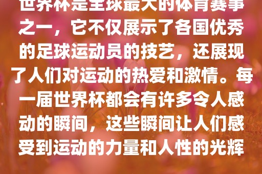 世界杯是全球最大的体育赛事之一，它不仅展示了各国优秀的足球运动员的技艺，还展现了人们对运动的热爱和激情。每一届世界杯都会有许多令人感动的瞬间，这些瞬间让人们感受到运动的力量和人性的光辉。