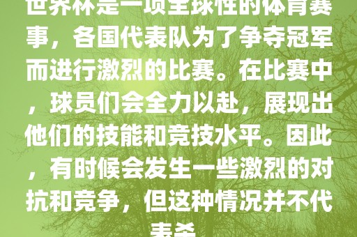 世界杯是一项全球性的体育赛事，各国代表队为了争夺冠军而进行激烈的比赛。在比赛中，球员们会全力以赴，展现出他们的技能和竞技水平。因此，有时候会发生一些激烈的对抗和竞争，但这种情况并不代表杀。