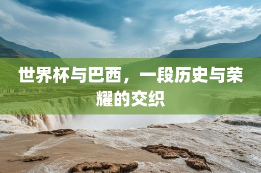 世界杯与巴西，一段历史与荣耀的交织