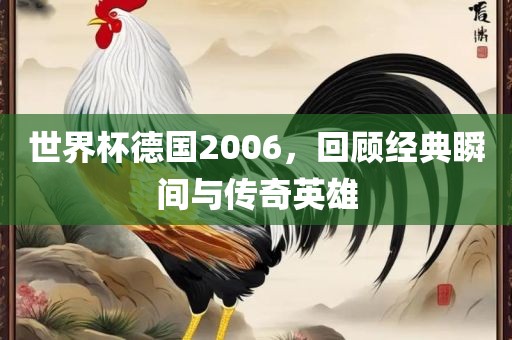 世界杯德国2006，回顾经典瞬间与传奇英雄