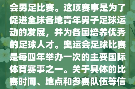 奥运足球世界杯通常指的是国际足联组织的U-23男子足球锦标赛，也就是人们常说的奥运会男足比赛。这项赛事是为了促进全球各地青年男子足球运动的发展，并为各国培养优秀的足球人才。奥运会足球比赛是每四年举办一次的主要国际体育赛事之一。关于具体的比赛时间、地点和参赛队伍等信息，可以关注国际足联的官方网站或者各大体育新闻网站以获取最新资讯。