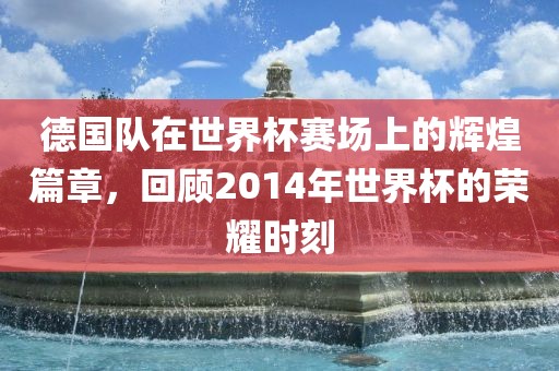 德国队在世界杯赛场上的辉煌篇章，回顾2014年世界杯的荣耀时刻