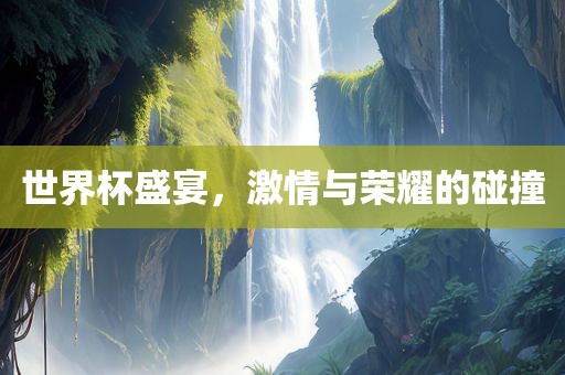 世界杯盛宴，激情与荣耀的碰撞