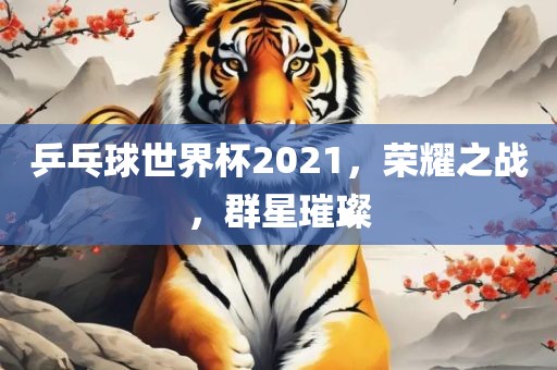 乒乓球世界杯2021，荣耀之战，群星璀璨