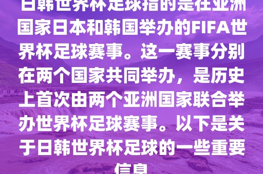 日韩世界杯足球指的是在亚洲国家日本和韩国举办的FIFA世界杯足球赛事。这一赛事分别在两个国家共同举办，是历史上首次由两个亚洲国家联合举办世界杯足球赛事。以下是关于日韩世界杯足球的一些重要信息