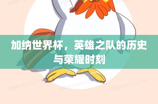 加纳世界杯，英雄之队的历史与荣耀时刻