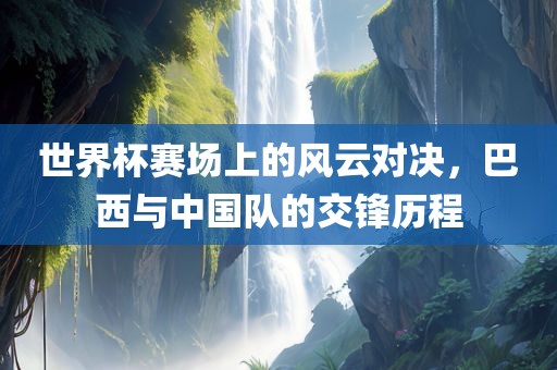 世界杯赛场上的风云对决，巴西与中国队的交锋历程