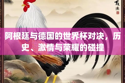阿根廷与德国的世界杯对决，历史、激情与荣耀的碰撞