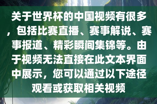 关于世界杯的中国视频有很多，包括比赛直播、赛事解说、赛事报道、精彩瞬间集锦等。由于视频无法直接在此文本界面中展示，您可以通过以下途径观看或获取相关视频