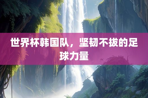 世界杯韩国队，坚韧不拔的足球力量